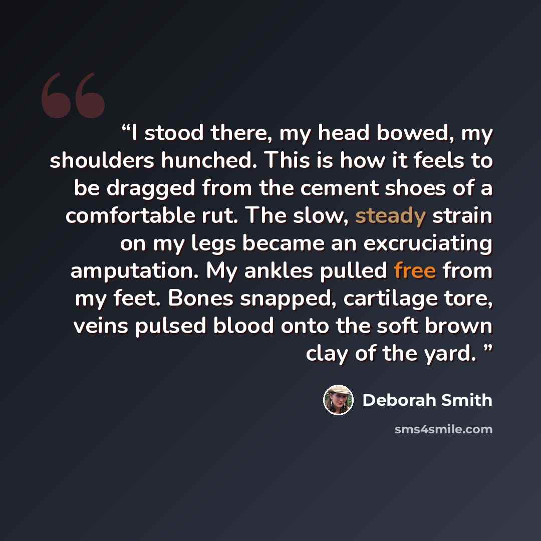 “I stood there, my head bowed, my shoulders hunched. This is how it feels to be dragged from the cement shoes of a comfortable rut. The slow, steady strain on my legs became an excruciating amputation. My ankles pulled free from my feet. Bones snapped, cartilage tore, veins pulsed blood onto the…” quote by Deborah Smith