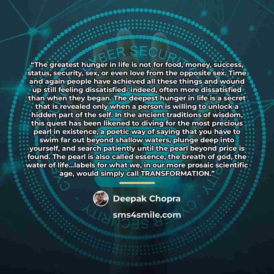 “The greatest hunger in life is not for food, money, success, status, security, sex, or even love from the opposite sex. Time and again people have achieved all these things and wound up still feeling dissatisfied- indeed, often more dissatisfied than when they began. The deepest hunger in life is…” quote by Deepak Chopra