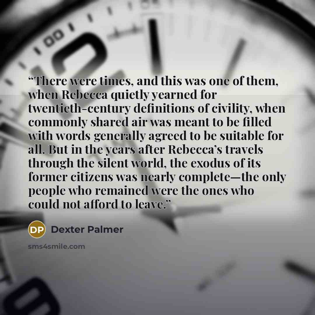 “There were times, and this was one of them, when Rebecca quietly yearned for twentieth-century definitions of civility, when commonly shared air was meant to be filled with words generally agreed to be suitable for all. But in the years after Rebecca’s travels through the silent world, the exodus…” quote by Dexter Palmer