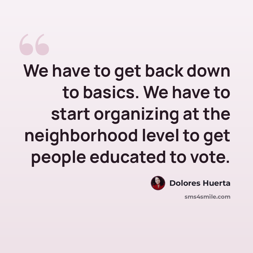 “We have to get back down to basics. We have to start organizing at the neighborhood level to get people educated to vote.” quote by Dolores Huerta