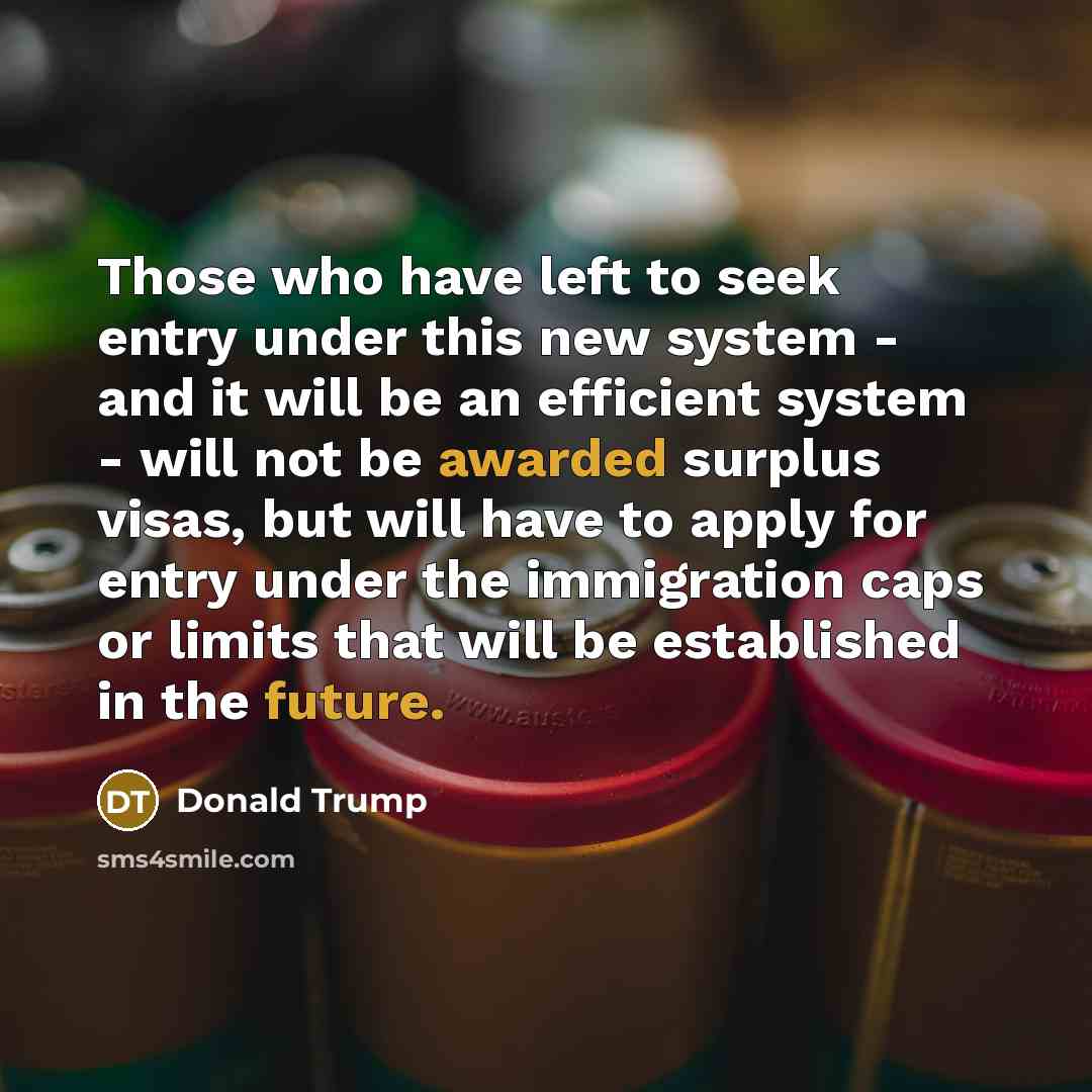 “Those who have left to seek entry under this new system - and it will be an efficient system - will not be awarded surplus visas, but will have to apply for entry under the immigration caps or limits that will be established in the future.” quote by Donald Trump