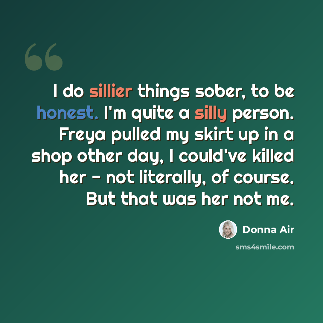 “I do sillier things sober, to be honest. I'm quite a silly person. Freya pulled my skirt up in a shop other day, I could've killed her - not literally, of course. But that was her not me.” quote by Donna Air