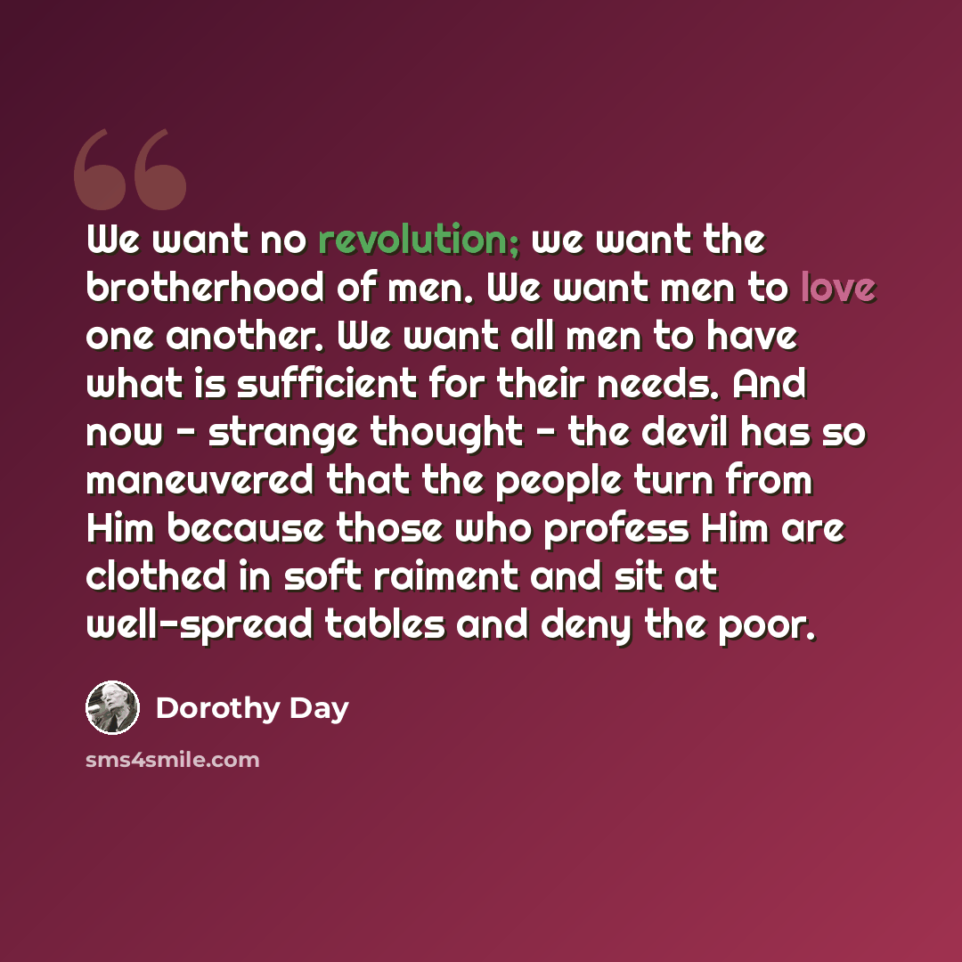 “We want no revolution; we want the brotherhood of men. We want men to love one another. We want all men to have what is sufficient for their needs. And now - strange thought - the devil has so maneuvered that the people turn from Him because those who profess Him are clothed in soft raiment and…” quote by Dorothy Day