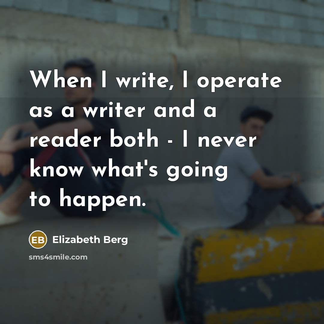 “When I write, I operate as a writer and a reader both - I never know what's going to happen.” quote by Elizabeth Berg