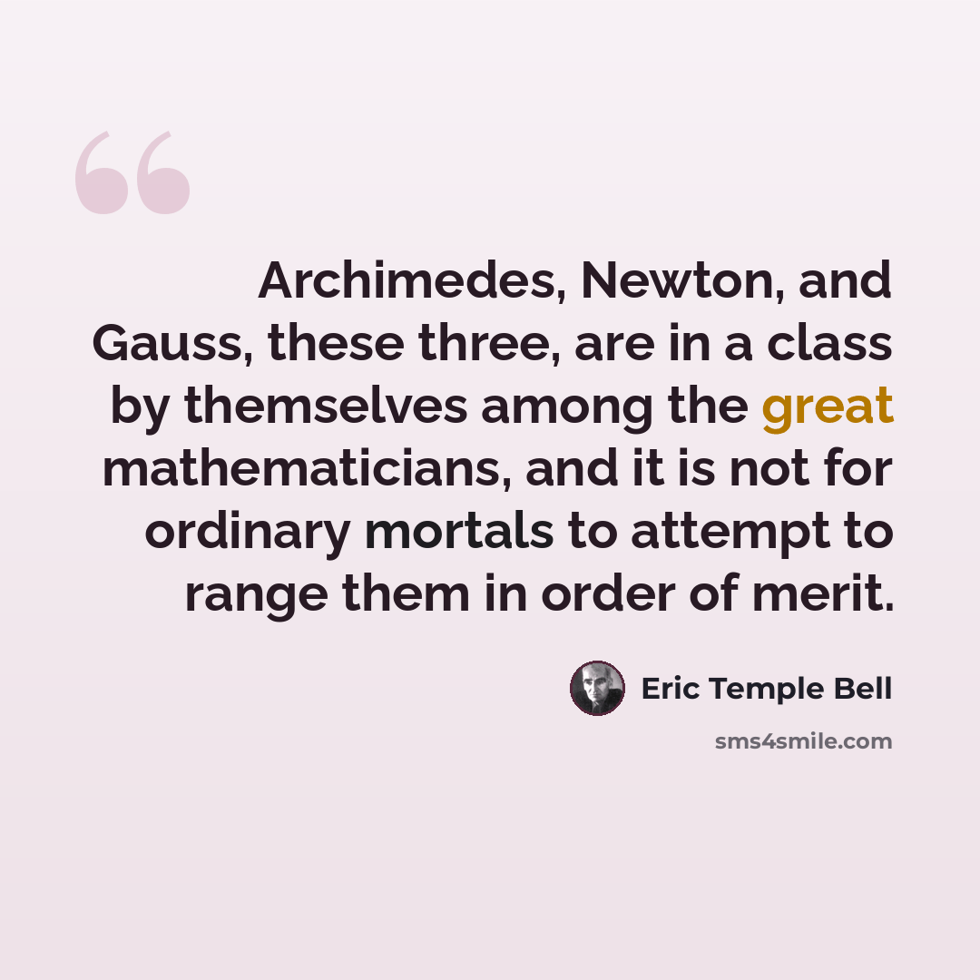 “Archimedes, Newton, and Gauss, these three, are in a class by themselves among the great mathematicians, and it is not for ordinary mortals to attempt to range them in order of merit.” quote by Eric Temple Bell