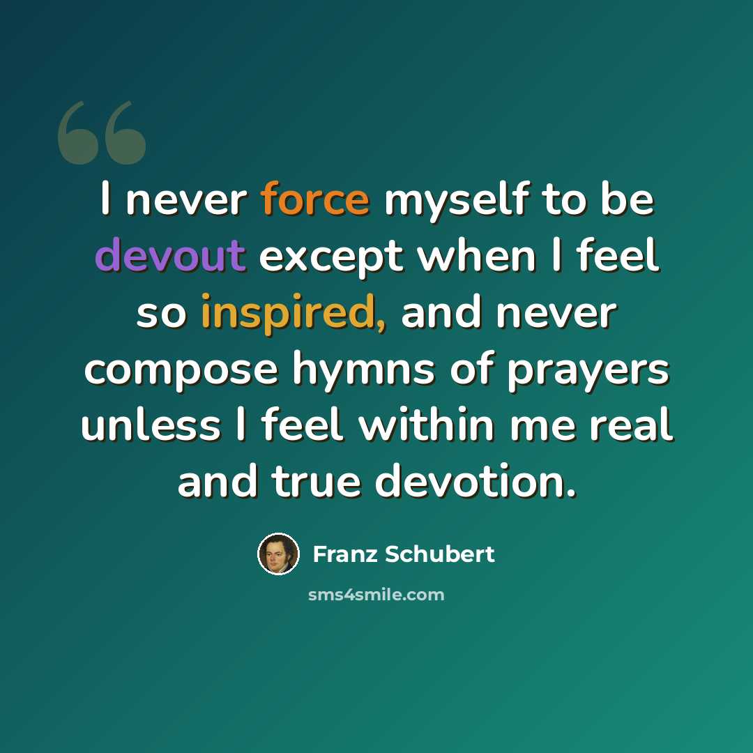 “I never force myself to be devout except when I feel so inspired, and never compose hymns of prayers unless I feel within me real and true devotion.” quote by Franz Schubert