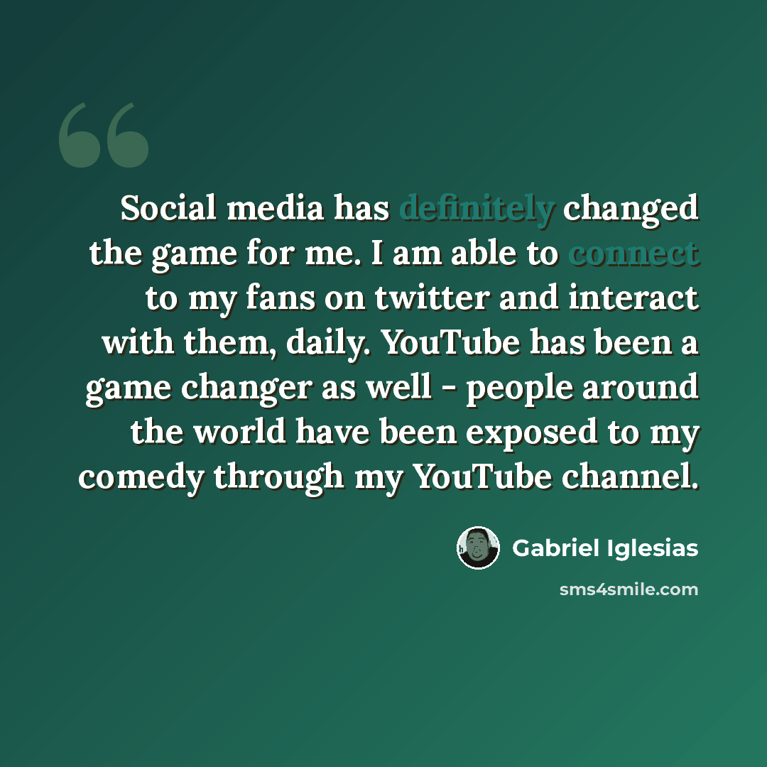 “Social media has definitely changed the game for me. I am able to connect to my fans on twitter and interact with them, daily. YouTube has been a game changer as well - people around the world have been exposed to my comedy through my YouTube channel.” quote by Gabriel Iglesias