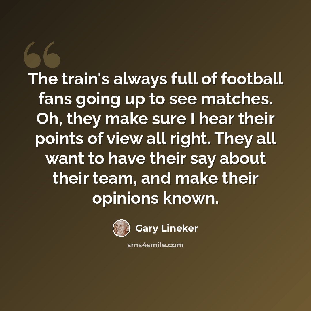 “The train's always full of football fans going up to see matches. Oh, they make sure I hear their points of view all right. They all want to have their say about their team, and make their opinions known.” quote by Gary Lineker