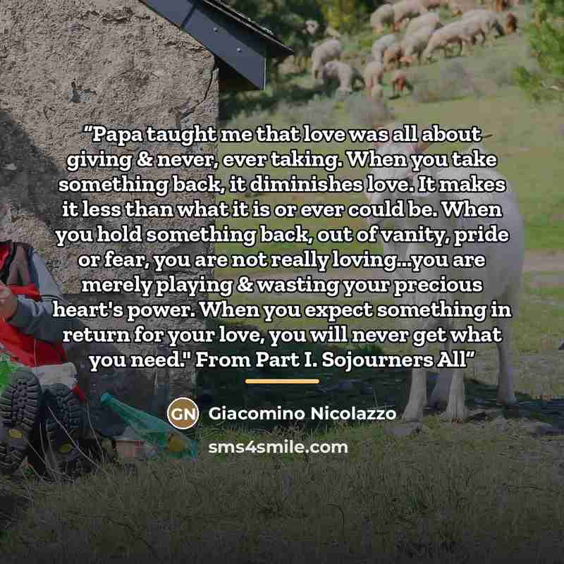 “Papa taught me that love was all about giving & never, ever taking. When you take something back, it diminishes love. It makes it less than what it is or ever could be. When you hold something back, out of vanity, pride or fear, you are not really loving...you are merely playing & wasting your…” quote by Giacomino Nicolazzo