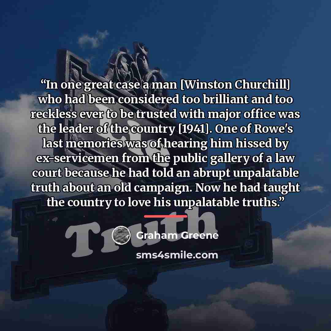 “In one great case a man [Winston Churchill] who had been considered too brilliant and too reckless ever to be trusted with major office was the leader of the country [1941]. One of Rowe's last memories was of hearing him hissed by ex-servicemen from the public gallery of a law court because he had…” quote by Graham Greene