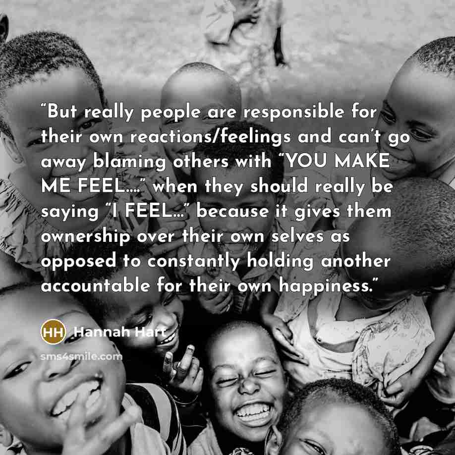 “But really people are responsible for their own reactions/feelings and can’t go away blaming others with “YOU MAKE ME FEEL….” when they should really be saying “I FEEL…” because it gives them ownership over their own selves as opposed to constantly holding another accountable for their own…” quote by Hannah Hart