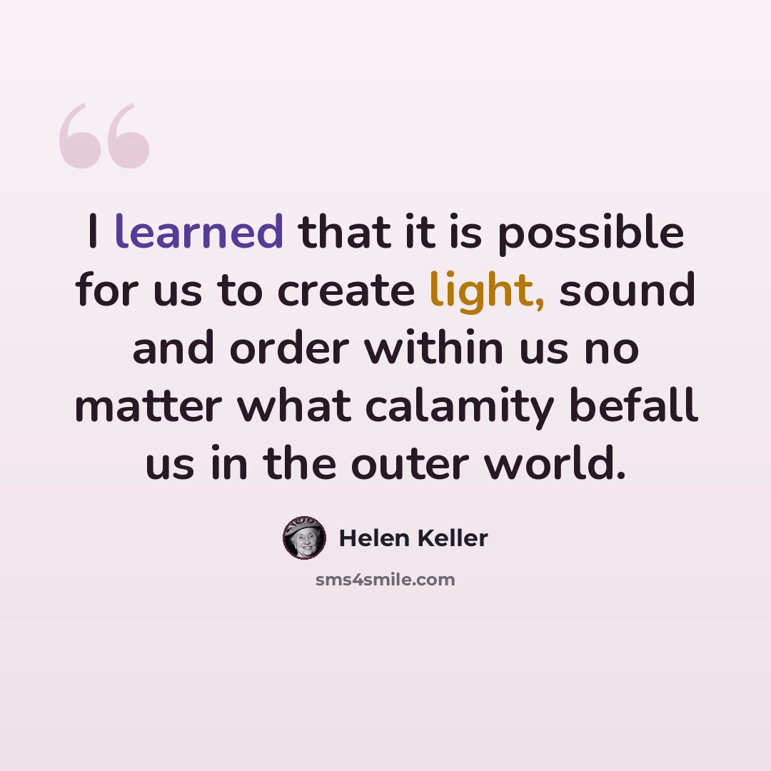 “I learned that it is possible for us to create light, sound and order within us no matter what calamity befall us in the outer world.” quote by Helen Keller