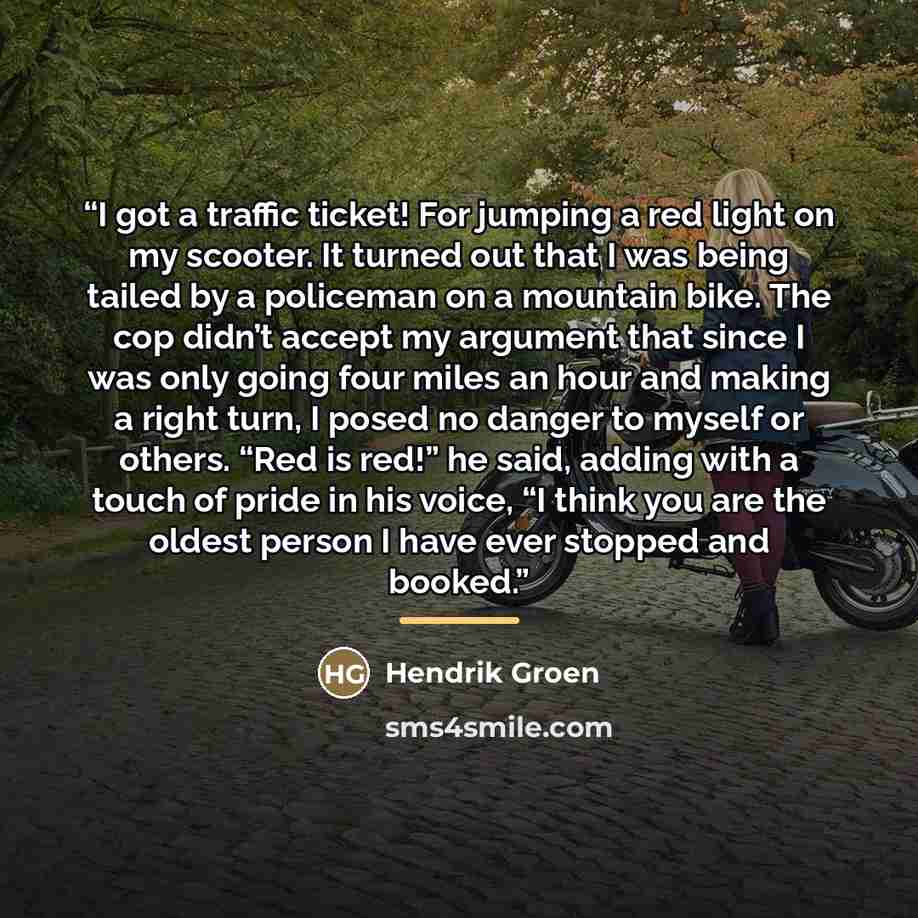 “I got a traffic ticket! For jumping a red light on my scooter. It turned out that I was being tailed by a policeman on a mountain bike. The cop didn’t accept my argument that since I was only going four miles an hour and making a right turn, I posed no danger to myself or others. “Red is red!” he…” quote by Hendrik Groen