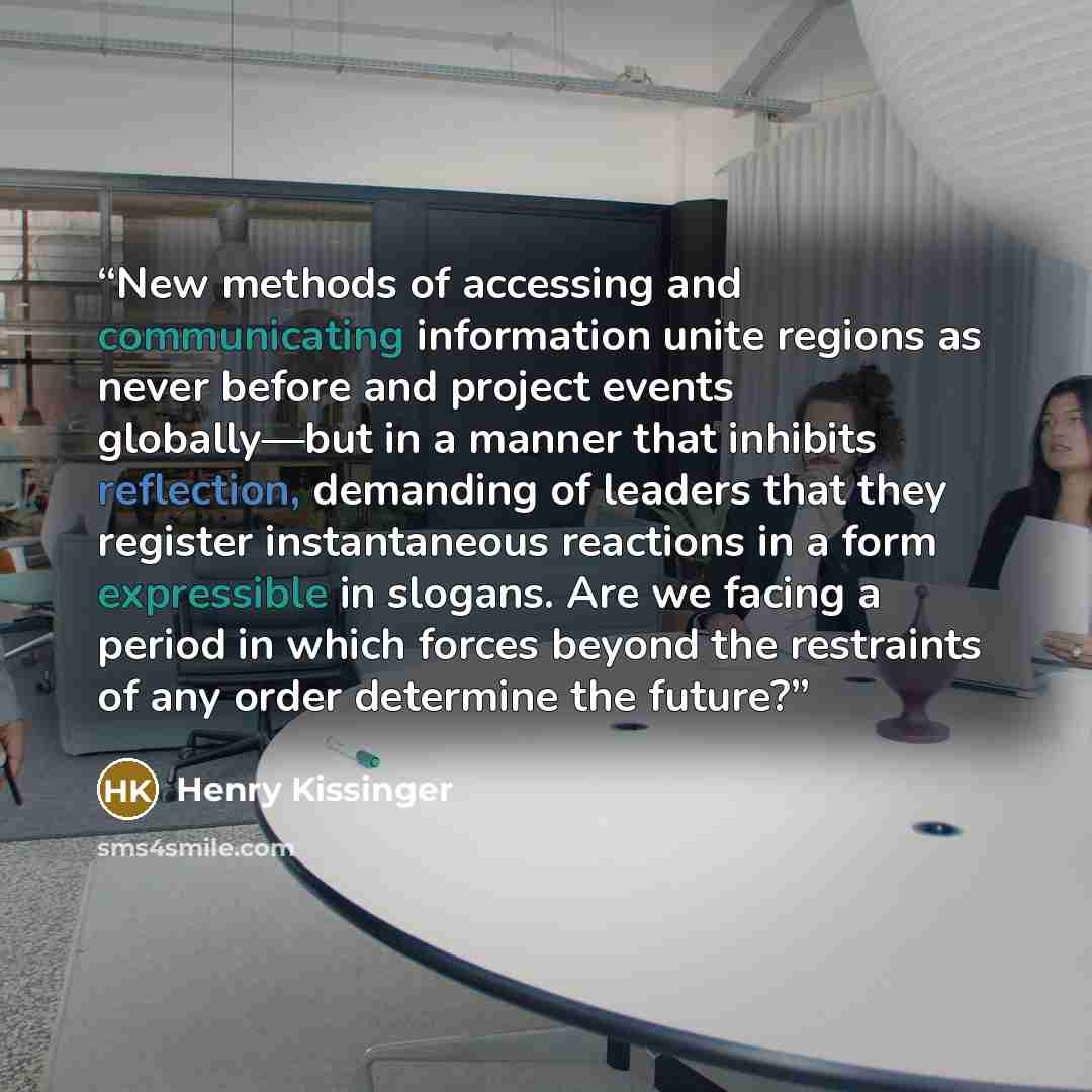 “New methods of accessing and communicating information unite regions as never before and project events globally—but in a manner that inhibits reflection, demanding of leaders that they register instantaneous reactions in a form expressible in slogans. Are we facing a period in which forces beyond…” quote by Henry Kissinger