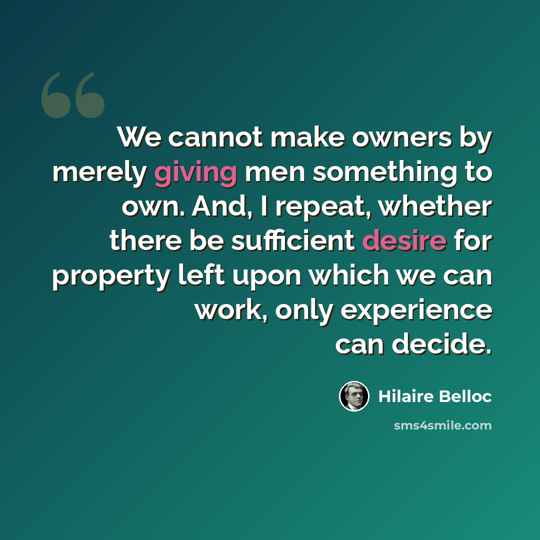 “We cannot make owners by merely giving men something to own. And, I repeat, whether there be sufficient desire for property left upon which we can work, only experience can decide.” quote by Hilaire Belloc
