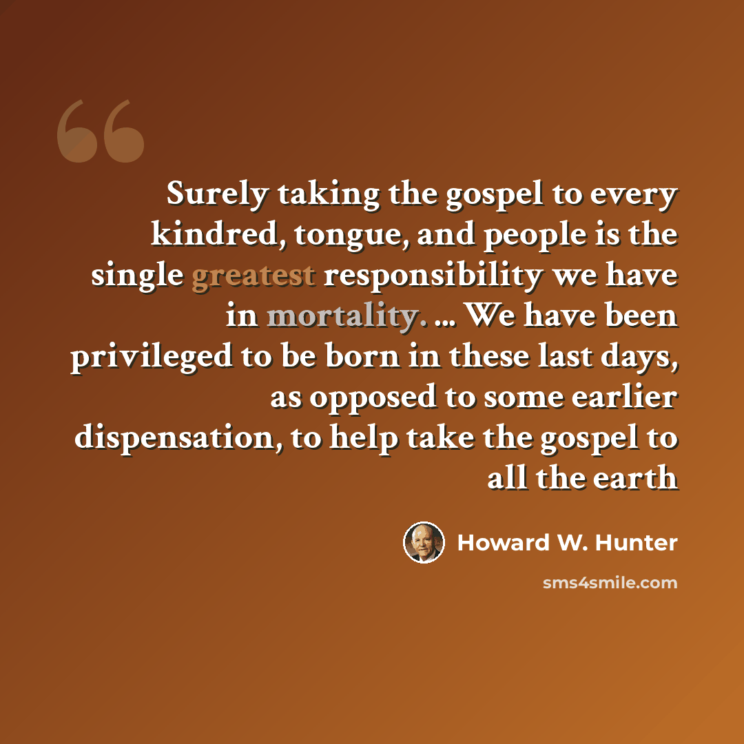 “Surely taking the gospel to every kindred, tongue, and people is the single greatest responsibility we have in mortality. ... We have been privileged to be born in these last days, as opposed to some earlier dispensation, to help take the gospel to all the earth” quote by Howard W. Hunter