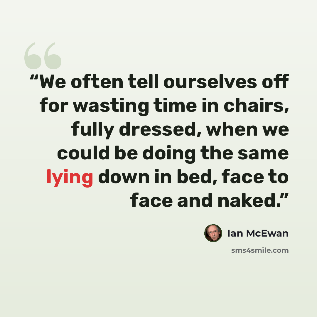 “We often tell ourselves off for wasting time in chairs, fully dressed, when we could be doing the same lying down in bed, face to face and naked.” quote by Ian McEwan