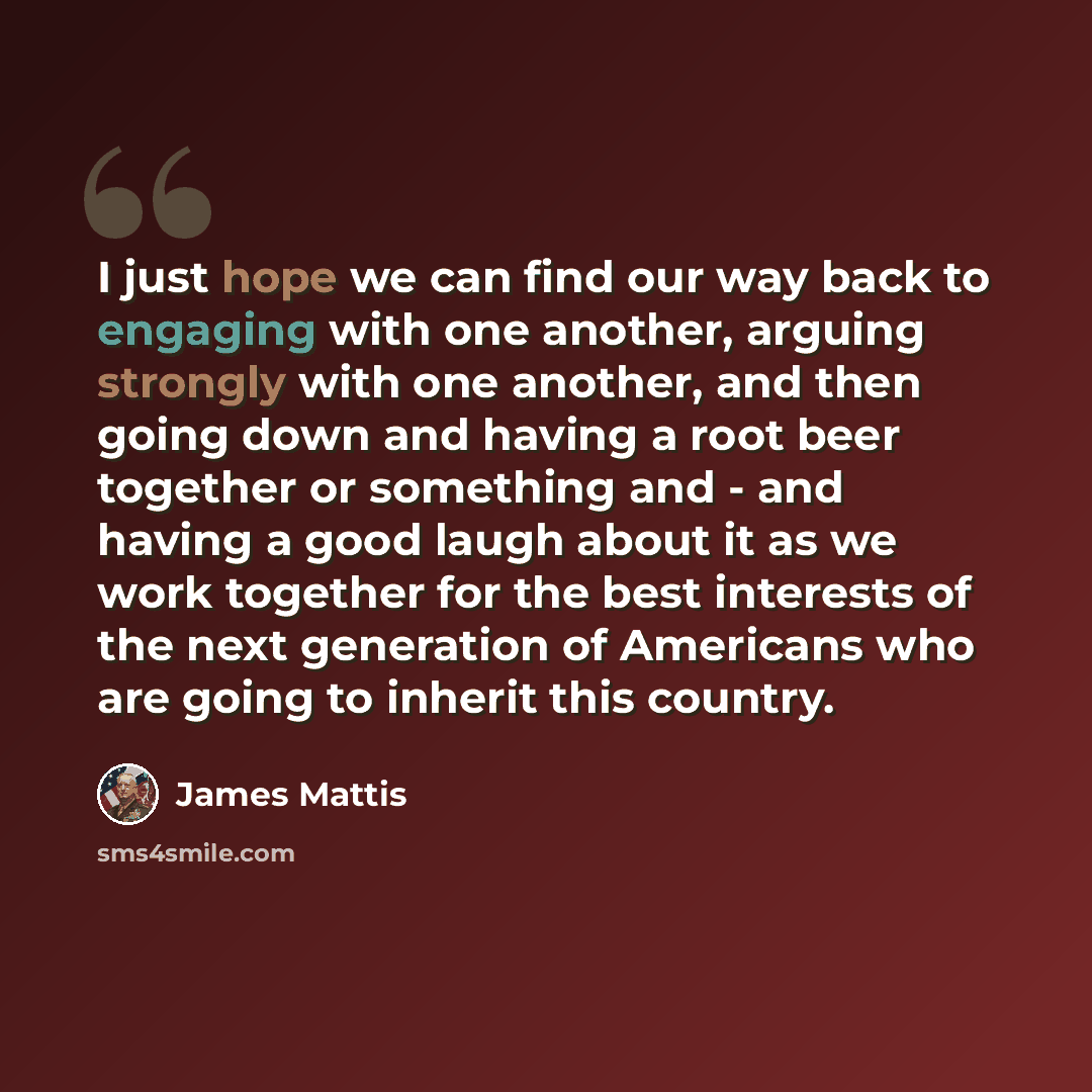 “I just hope we can find our way back to engaging with one another, arguing strongly with one another, and then going down and having a root beer together or something and - and having a good laugh about it as we work together for the best interests of the next generation of Americans who are going…” quote by James Mattis