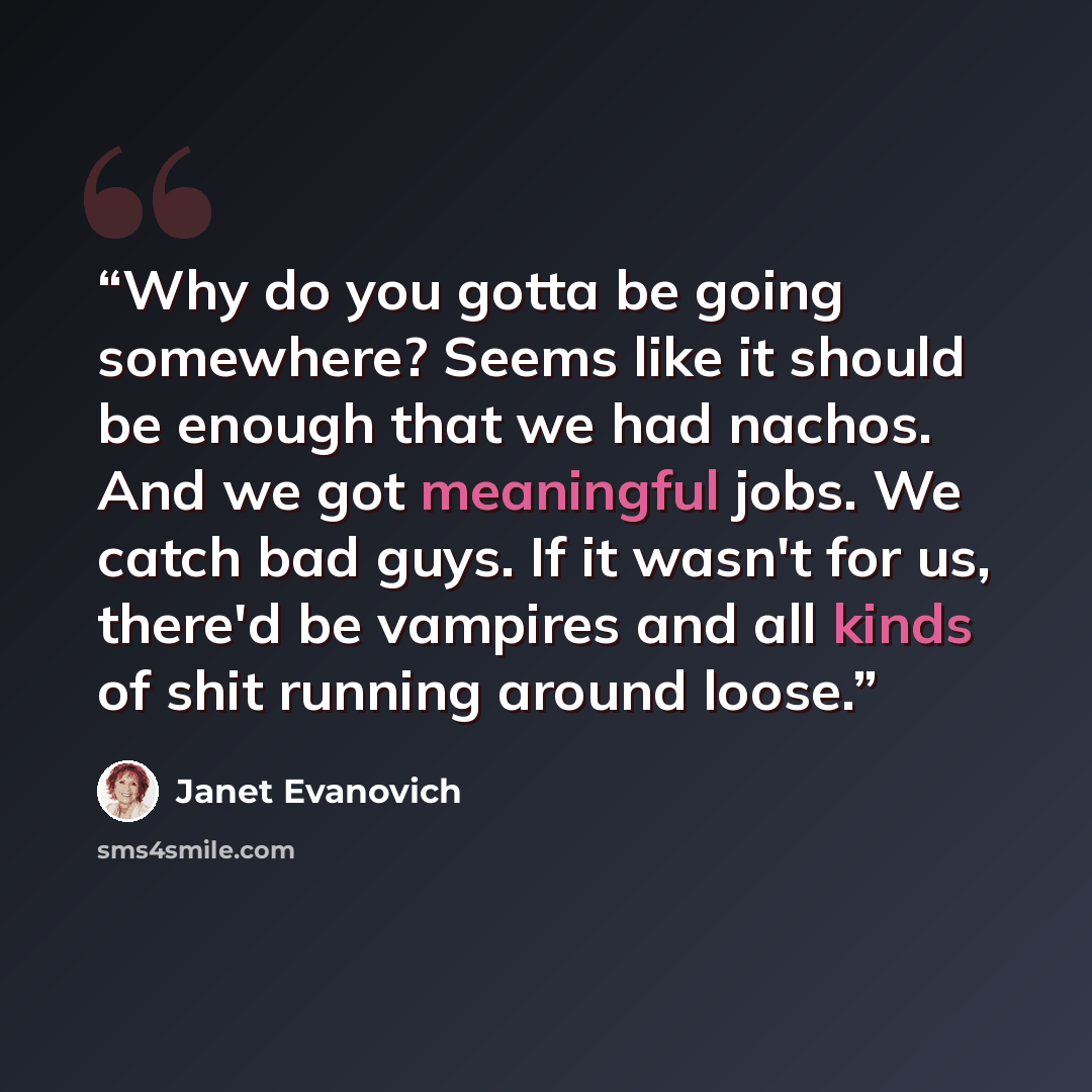 “Why do you gotta be going somewhere? Seems like it should be enough that we had nachos. And we got meaningful jobs. We catch bad guys. If it wasn't for us, there'd be vampires and all kinds of shit running around loose.” quote by Janet Evanovich