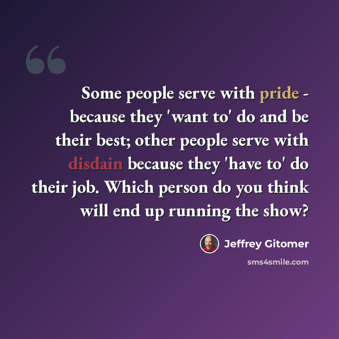 “Some people serve with pride - because they 'want to' do and be their best; other people serve with disdain because they 'have to' do their job. Which person do you think will end up running the show?” quote by Jeffrey Gitomer
