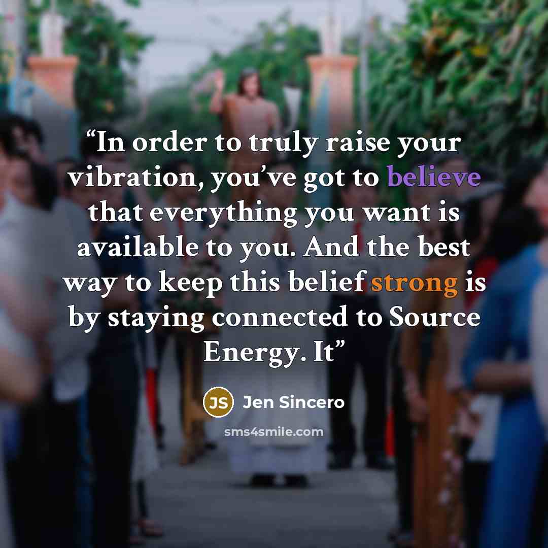 “In order to truly raise your vibration, you’ve got to believe that everything you want is available to you. And the best way to keep this belief strong is by staying connected to Source Energy. It” quote by Jen Sincero