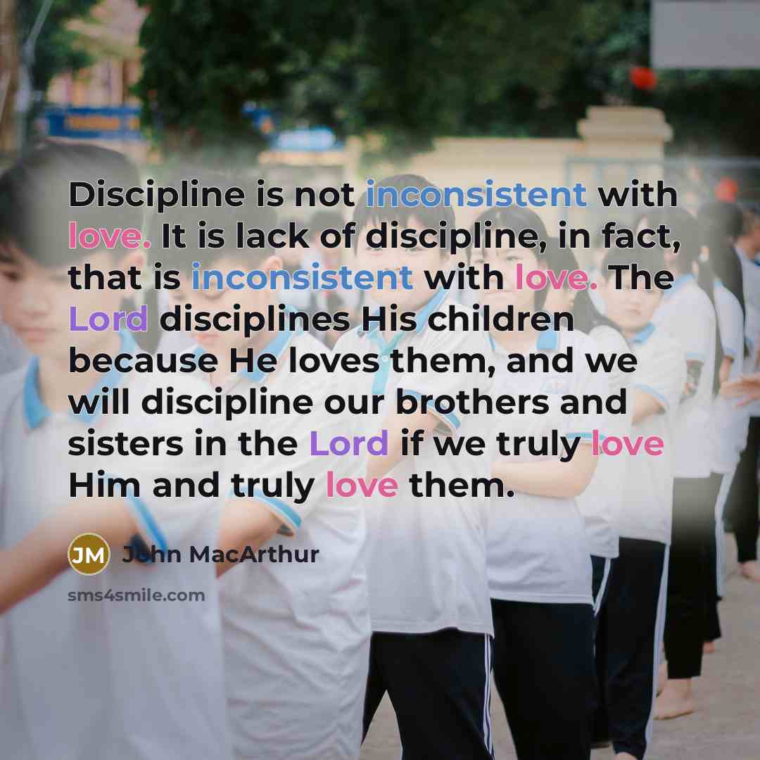 “Discipline is not inconsistent with love. It is lack of discipline, in fact, that is inconsistent with love. The Lord disciplines His children because He loves them, and we will discipline our brothers and sisters in the Lord if we truly love Him and truly love them.” quote by John Macarthur
