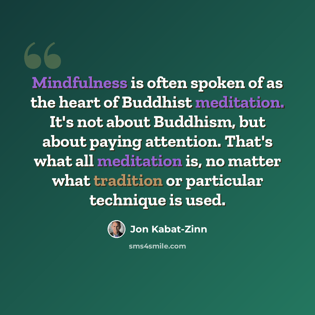 “Mindfulness is often spoken of as the heart of Buddhist meditation. It's not about Buddhism, but about paying attention. That's what all meditation is, no matter what tradition or particular technique is used.” quote by Jon Kabat-Zinn