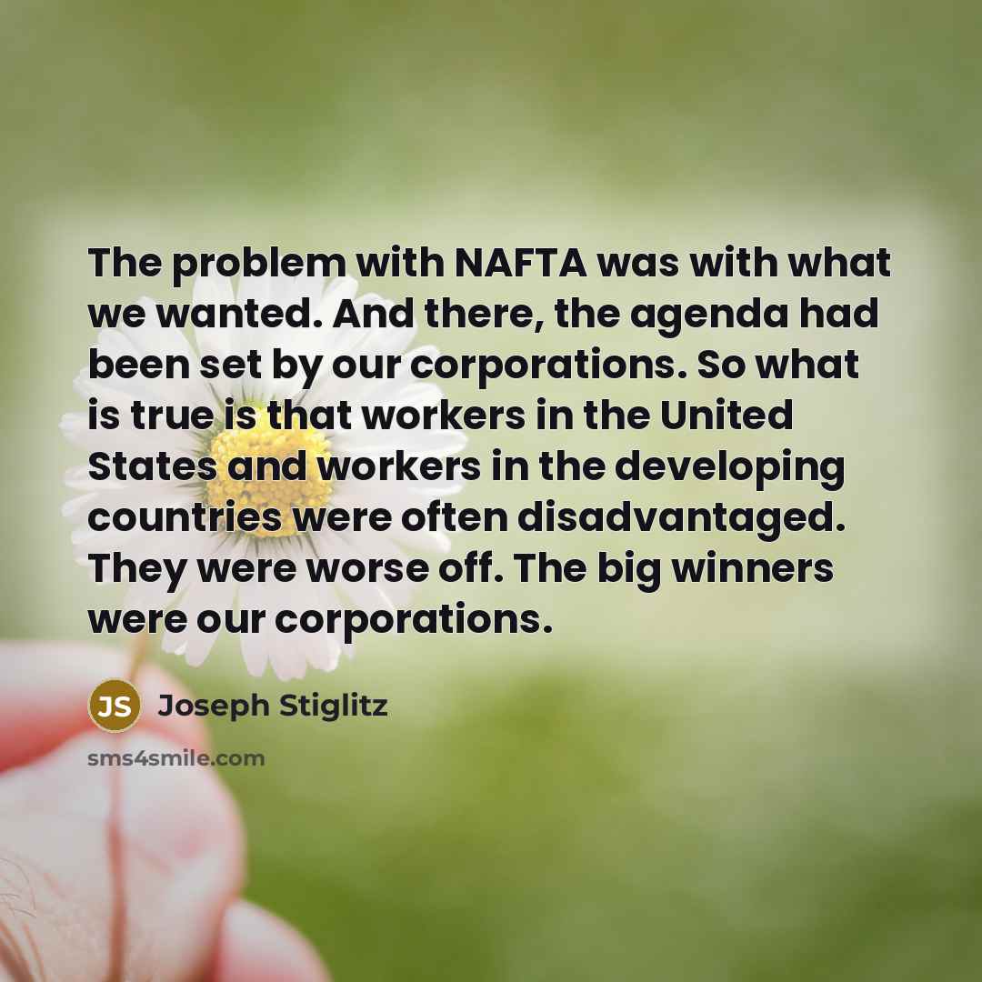 “The problem with NAFTA was with what we wanted. And there, the agenda had been set by our corporations. So what is true is that workers in the United States and workers in the developing countries were often disadvantaged. They were worse off. The big winners were our corporations.” quote by Joseph Stiglitz