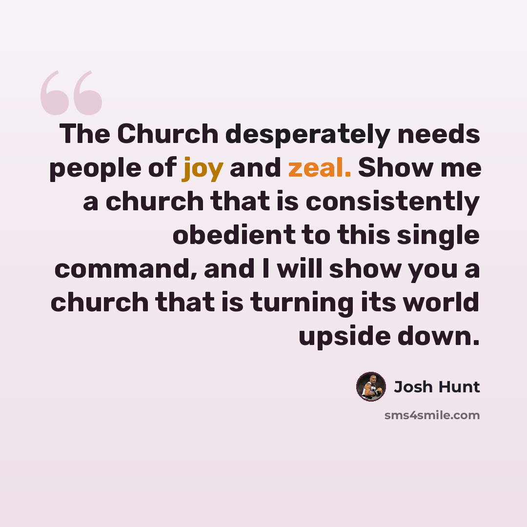 “The Church desperately needs people of joy and zeal. Show me a church that is consistently obedient to this single command, and I will show you a church that is turning its world upside down.” quote by Josh Hunt