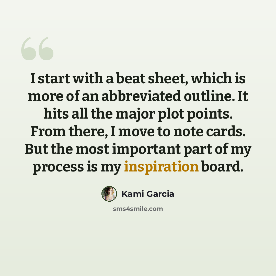 “I start with a beat sheet, which is more of an abbreviated outline. It hits all the major plot points. From there, I move to note cards. But the most important part of my process is my inspiration board.” quote by Kami Garcia