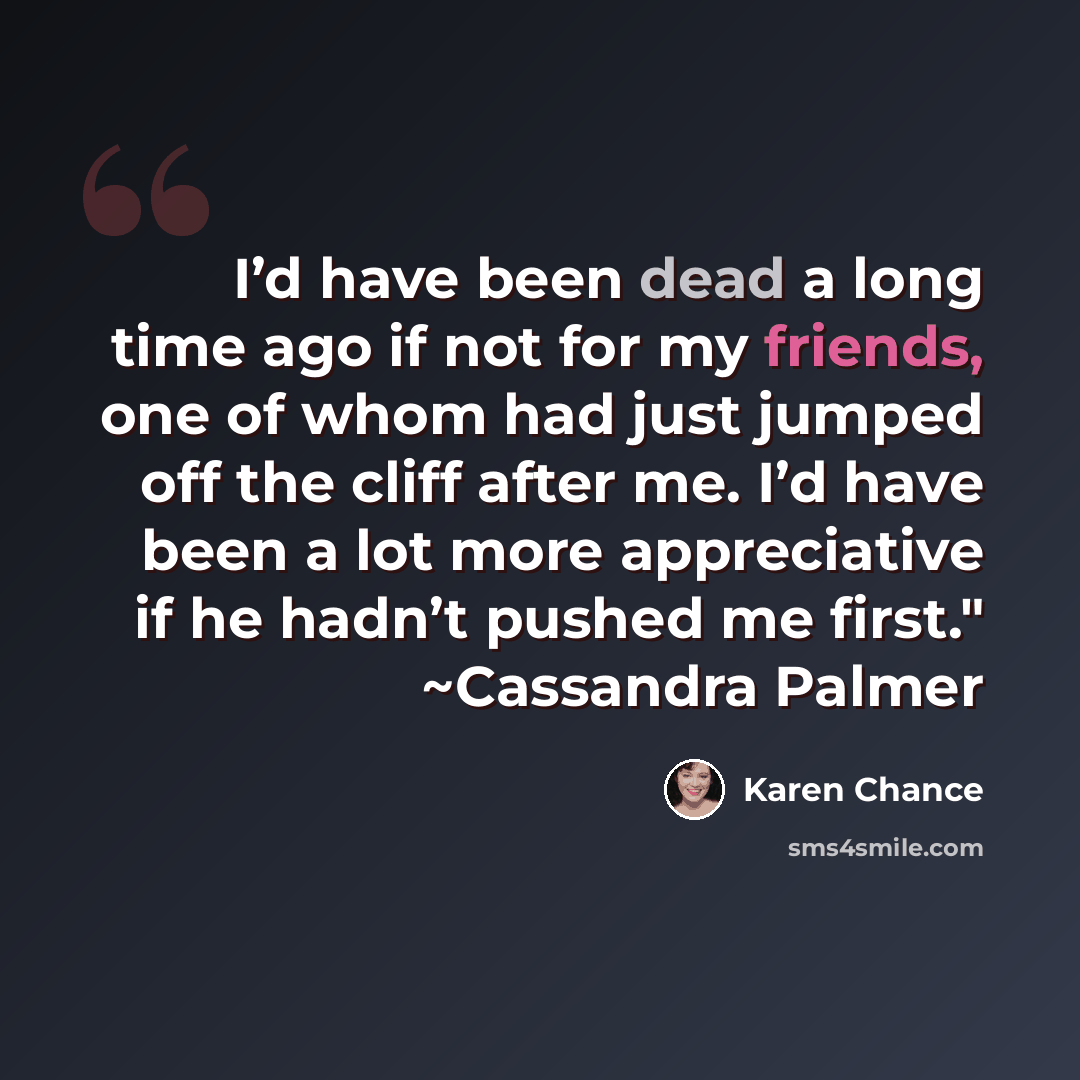 “I’d have been dead a long time ago if not for my friends, one of whom had just jumped off the cliff after me. I’d have been a lot more appreciative if he hadn’t pushed me first." ~Cassandra Palmer” quote by Karen Chance