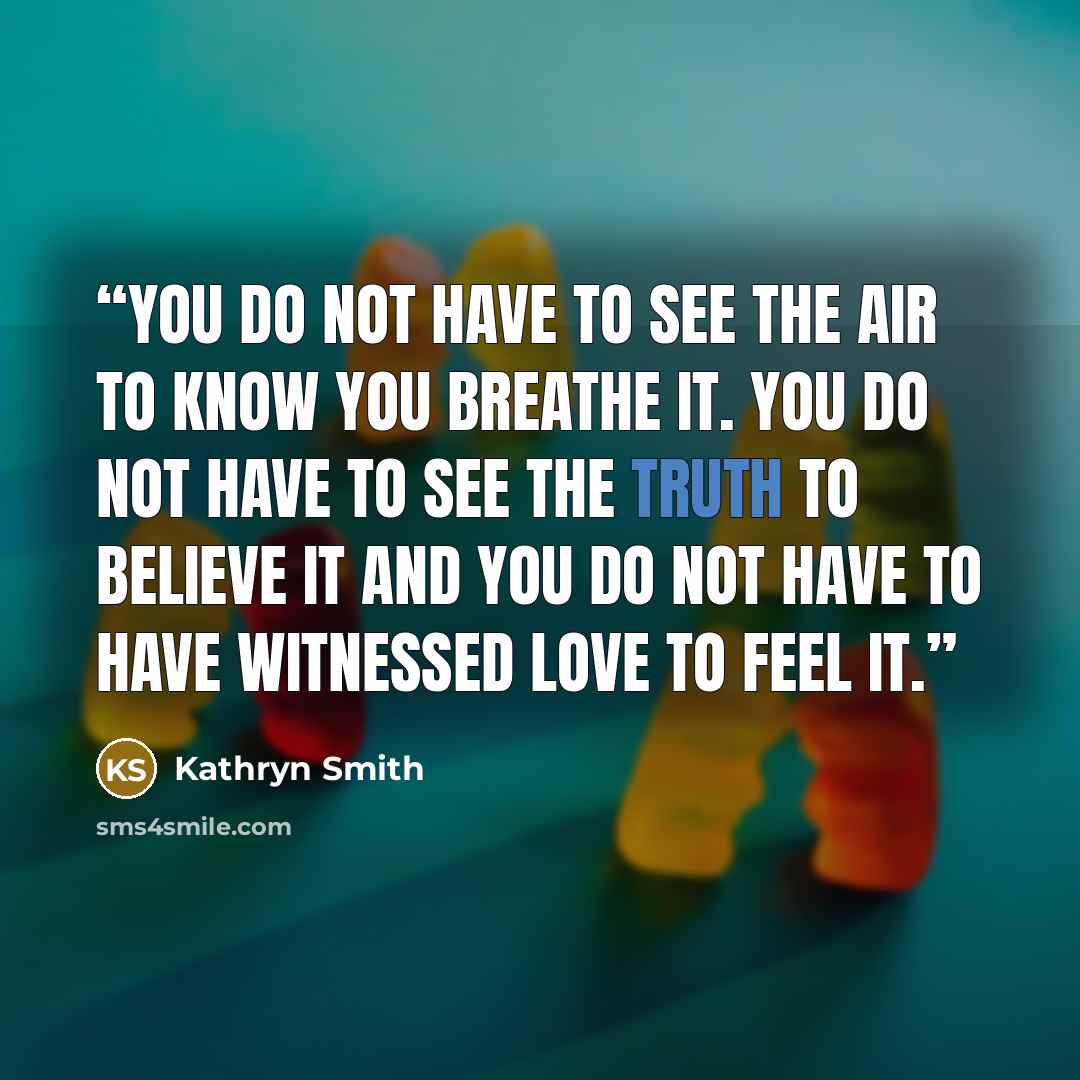 “You do not have to see the air to know you breathe it. You do not have to see the truth to believe it and you do not have to have witnessed love to feel it.” quote by Kathryn Smith