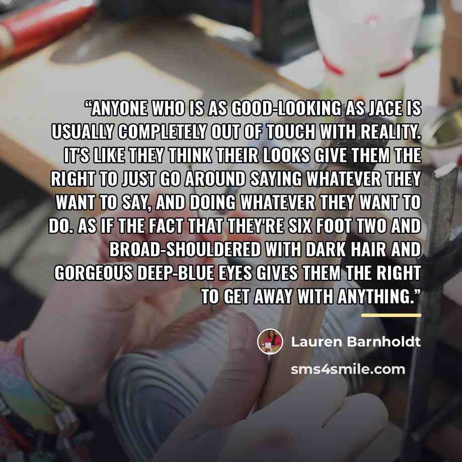 “Anyone who is as good-looking as Jace is usually completely out of touch with reality. It's like they think their looks give them the right to just go around saying whatever they want to say, and doing whatever they want to do. As if the fact that they're six foot two and broad-shouldered with…” quote by Lauren Barnholdt