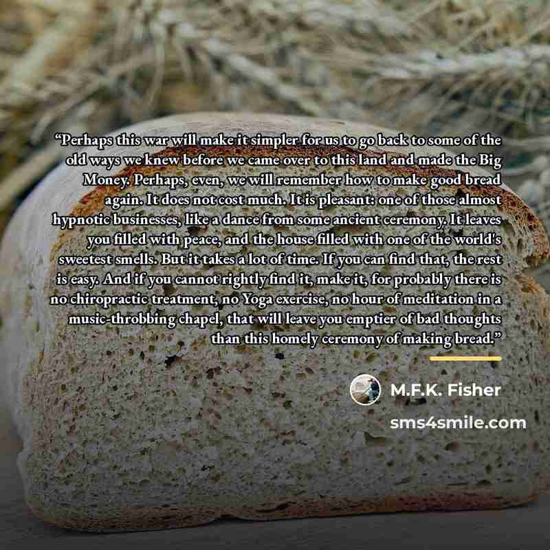 “Perhaps this war will make it simpler for us to go back to some of the old ways we knew before we came over to this land and made the Big Money. Perhaps, even, we will remember how to make good bread again. It does not cost much. It is pleasant: one of those almost hypnotic businesses, like a…” quote by M.F.K. Fisher