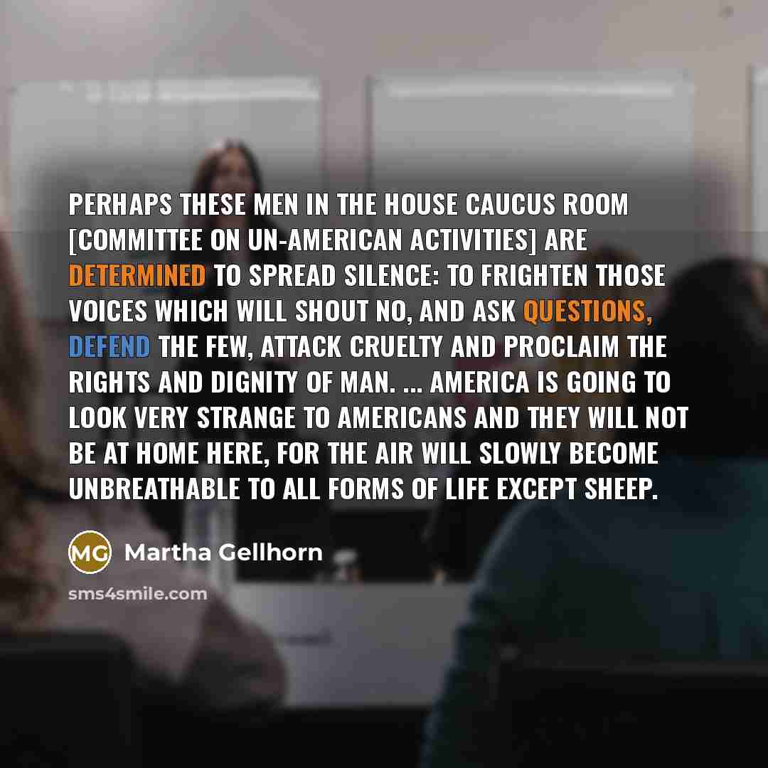 “perhaps these men in the House Caucus Room [Committee on Un-American Activities] are determined to spread silence: to frighten those voices which will shout no, and ask questions, defend the few, attack cruelty and proclaim the rights and dignity of man. ... America is going to look very strange…” quote by Martha Gellhorn
