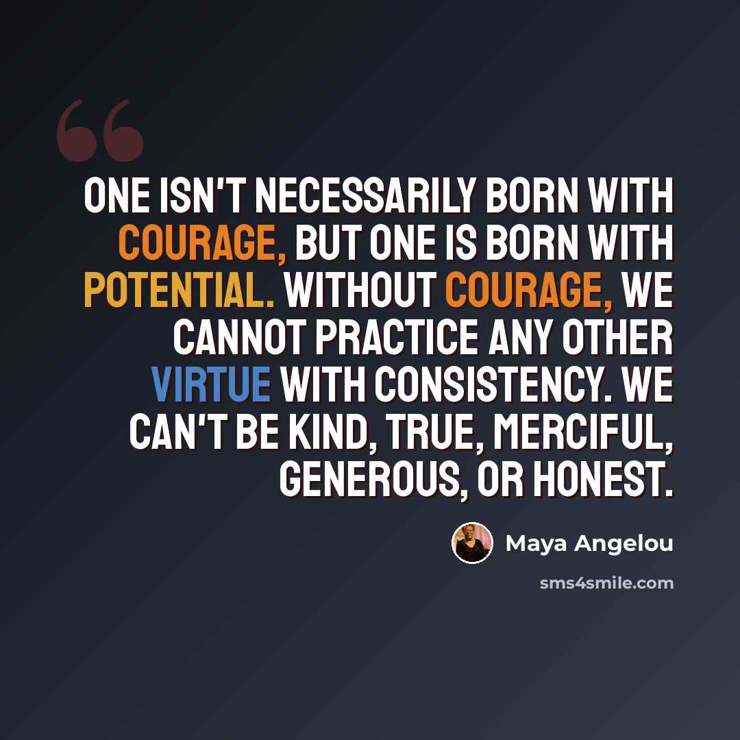 “One isn't necessarily born with courage, but one is born with potential. Without courage, we cannot practice any other virtue with consistency. We can't be kind, true, merciful, generous, or honest.” quote by Maya Angelou