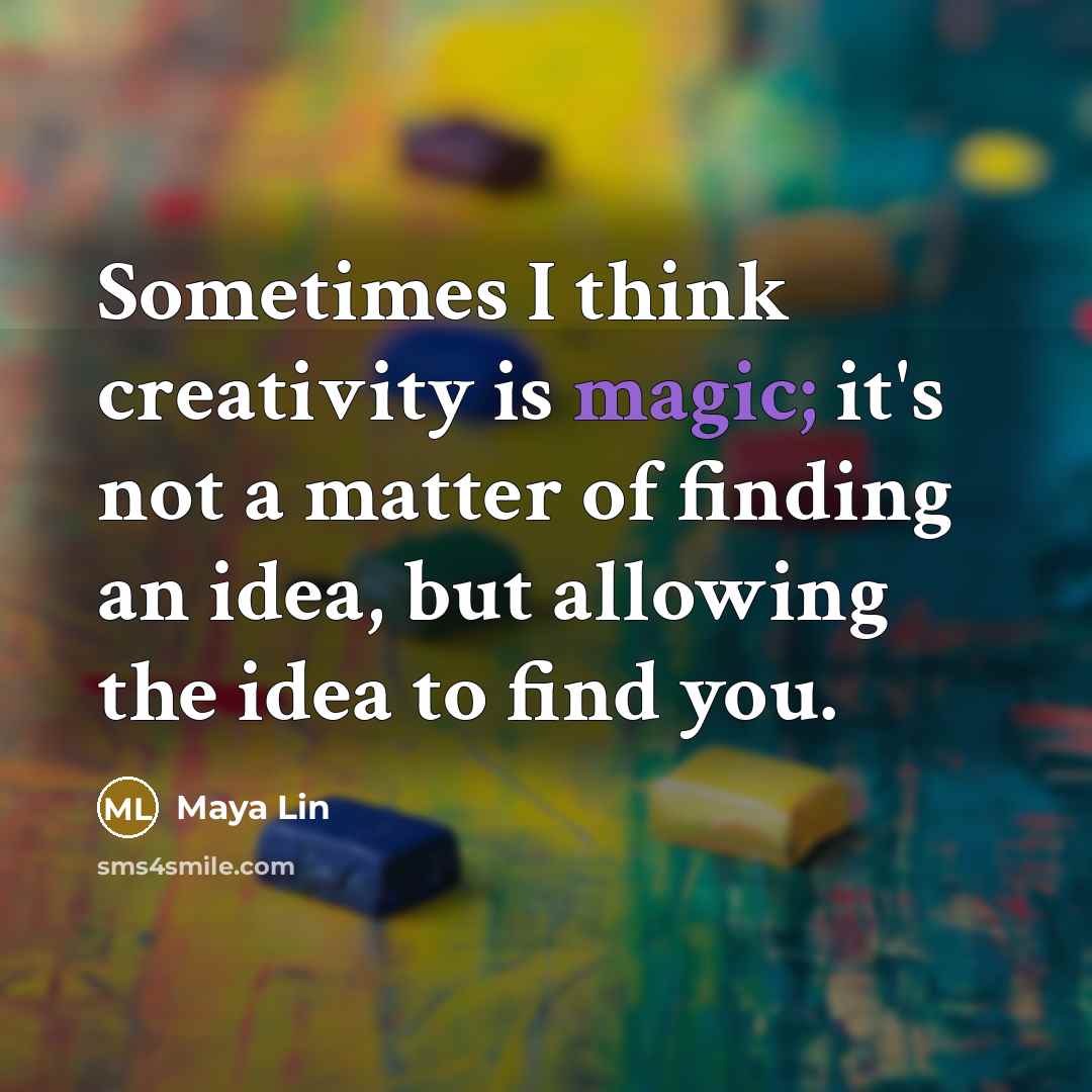 “Sometimes I think creativity is magic; it's not a matter of finding an idea, but allowing the idea to find you.” quote by Maya Lin