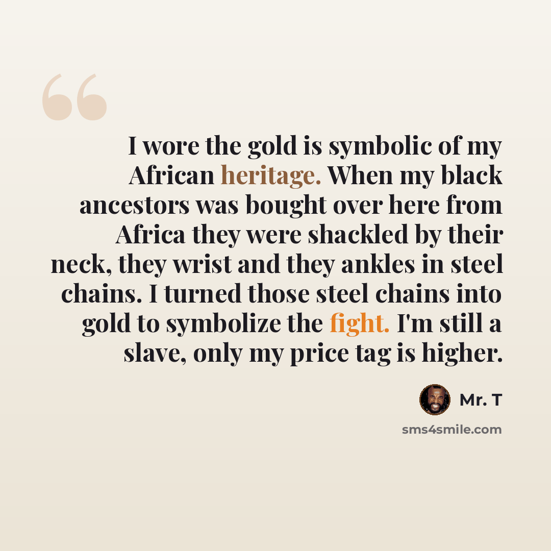 “I wore the gold is symbolic of my African heritage. When my black ancestors was bought over here from Africa they were shackled by their neck, they wrist and they ankles in steel chains. I turned those steel chains into gold to symbolize the fight. I'm still a slave, only my price tag is higher.” quote by Mr. T