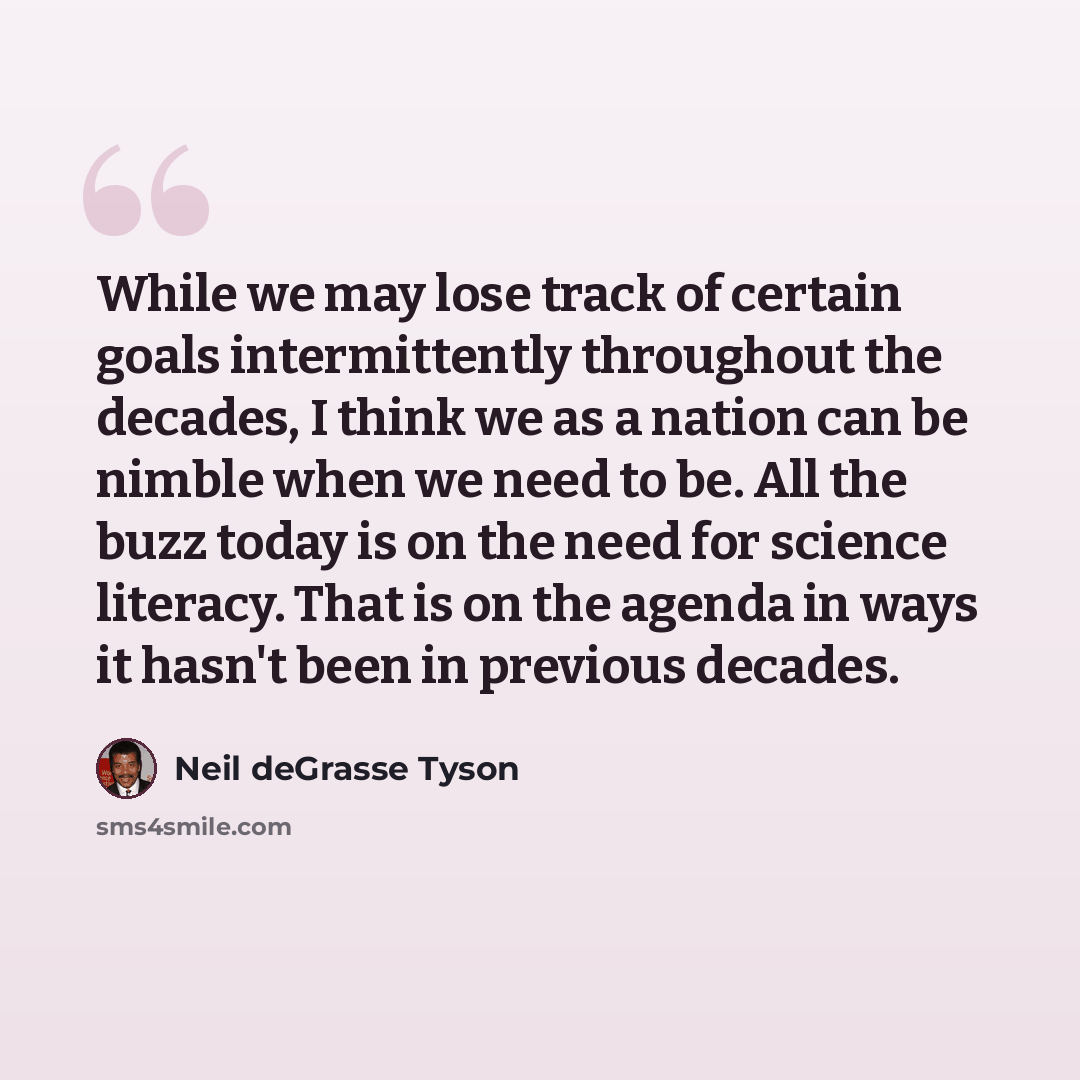 “While we may lose track of certain goals intermittently throughout the decades, I think we as a nation can be nimble when we need to be. All the buzz today is on the need for science literacy. That is on the agenda in ways it hasn't been in previous decades.” quote by Neil deGrasse Tyson