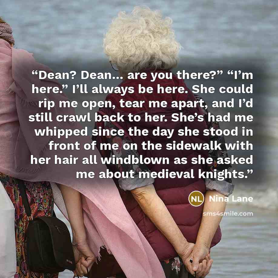 “Dean? Dean… are you there?” “I’m here.” I’ll always be here. She could rip me open, tear me apart, and I’d still crawl back to her. She’s had me whipped since the day she stood in front of me on the sidewalk with her hair all windblown as she asked me about medieval knights.” quote by Nina Lane