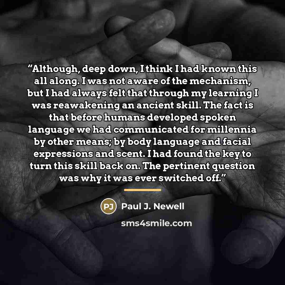“Although, deep down, I think I had known this all along. I was not aware of the mechanism, but I had always felt that through my learning I was reawakening an ancient skill. The fact is that before humans developed spoken language we had communicated for millennia by other means; by body language…” quote by Paul J. Newell