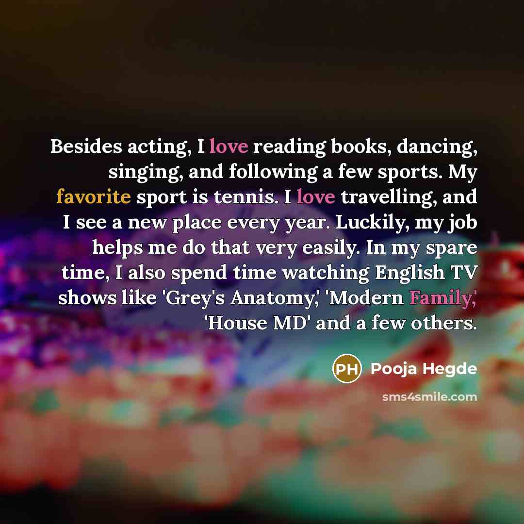 “Besides acting, I love reading books, dancing, singing, and following a few sports. My favorite sport is tennis. I love travelling, and I see a new place every year. Luckily, my job helps me do that very easily. In my spare time, I also spend time watching English TV shows like 'Grey's Anatomy,'…” quote by Pooja Hegde