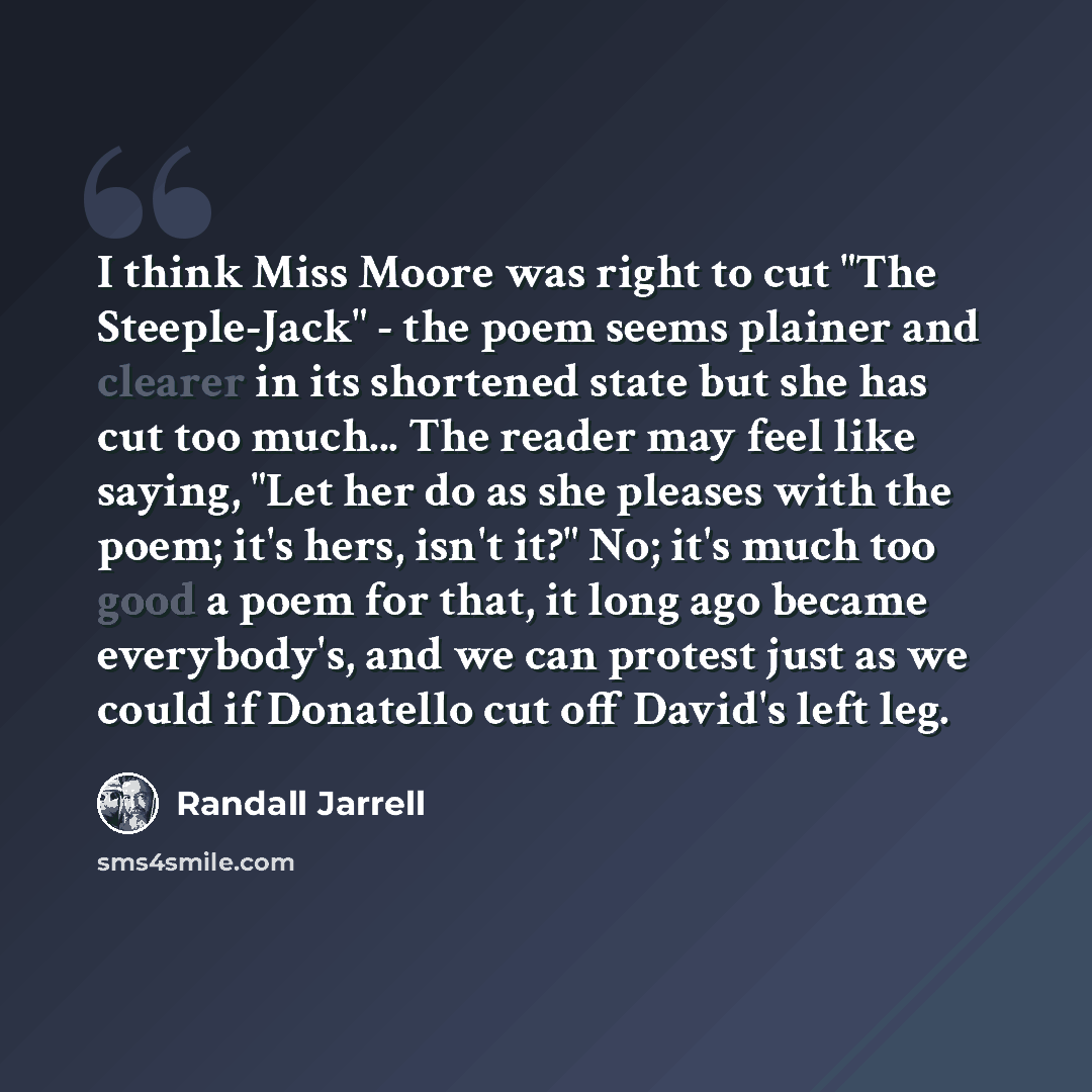 “I think Miss Moore was right to cut "The Steeple-Jack" - the poem seems plainer and clearer in its shortened state but she has cut too much... The reader may feel like saying, "Let her do as she pleases with the poem; it's hers, isn't it?" No; it's much too good a poem for that, it long ago became…” quote by Randall Jarrell