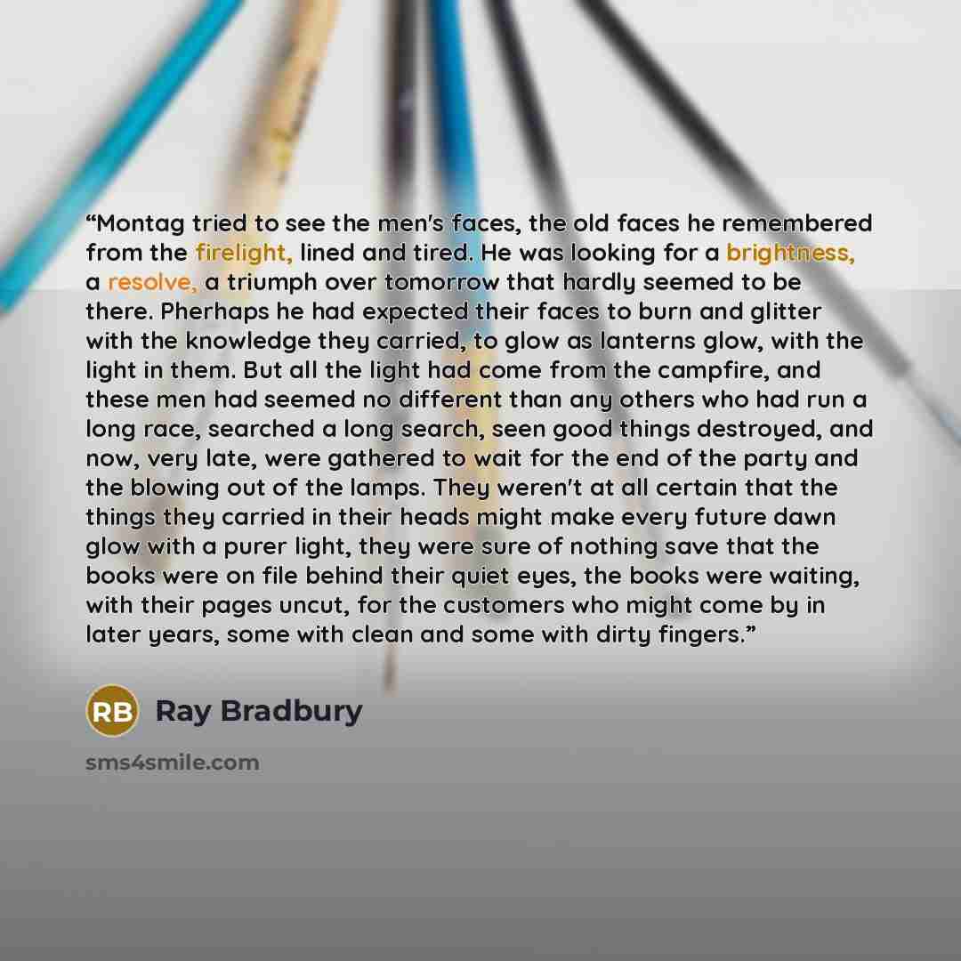 “Montag tried to see the men's faces, the old faces he remembered from the firelight, lined and tired. He was looking for a brightness, a resolve, a triumph over tomorrow that hardly seemed to be there. Pherhaps he had expected their faces to burn and glitter with the knowledge they carried, to…” quote by Ray Bradbury