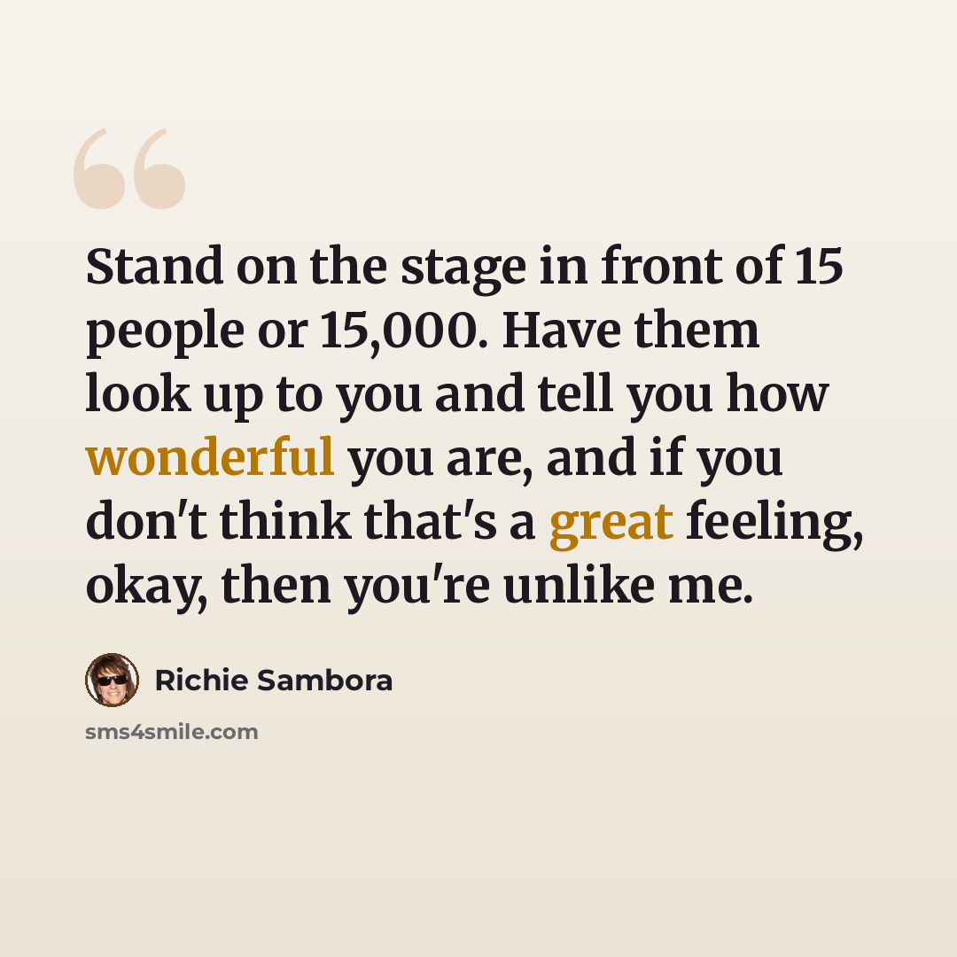 “Stand on the stage in front of 15 people or 15,000. Have them look up to you and tell you how wonderful you are, and if you don't think that's a great feeling, okay, then you're unlike me.” quote by Richie Sambora