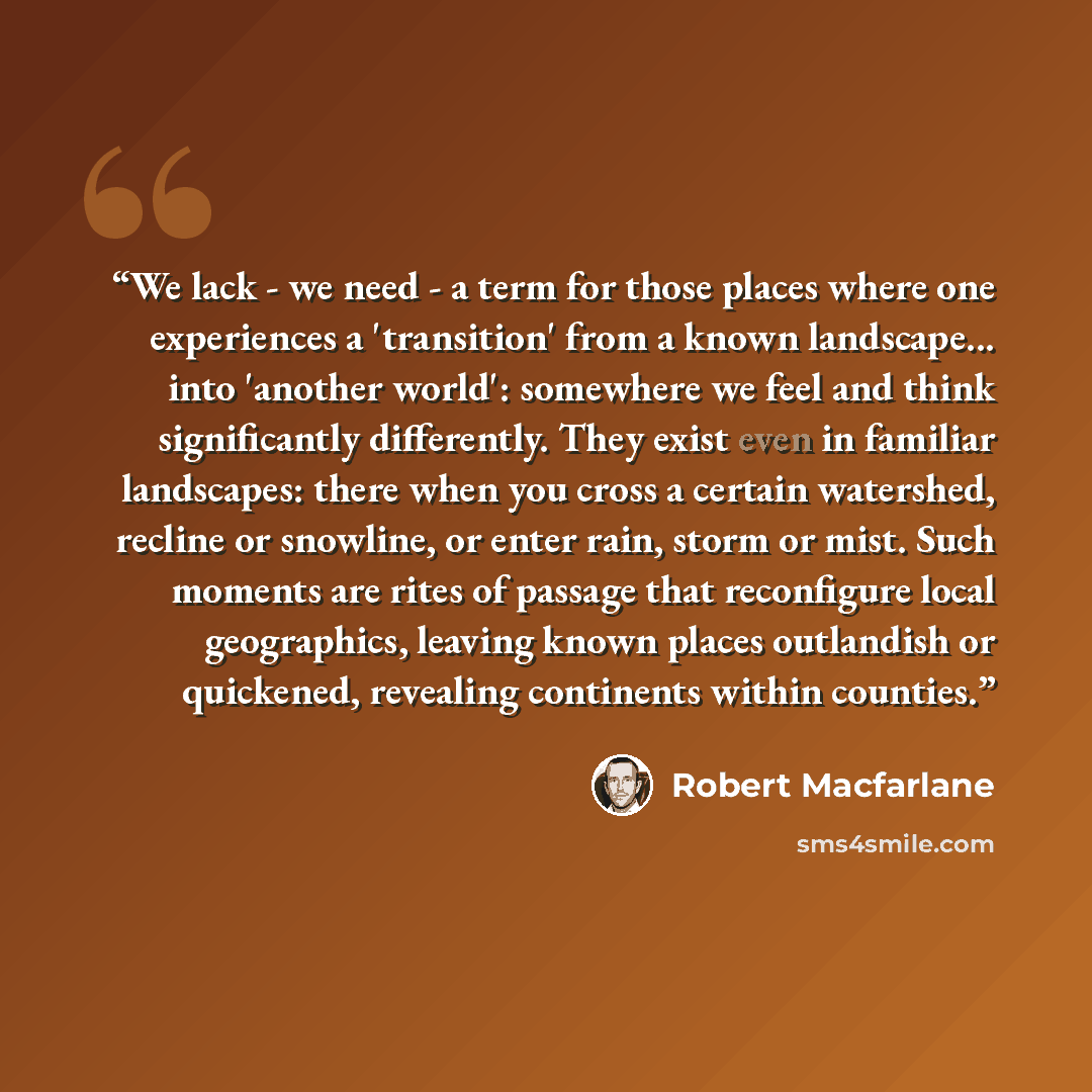 “We lack - we need - a term for those places where one experiences a 'transition' from a known landscape... into 'another world': somewhere we feel and think significantly differently. They exist even in familiar landscapes: there when you cross a certain watershed, recline or snowline, or enter…” quote by Robert Macfarlane