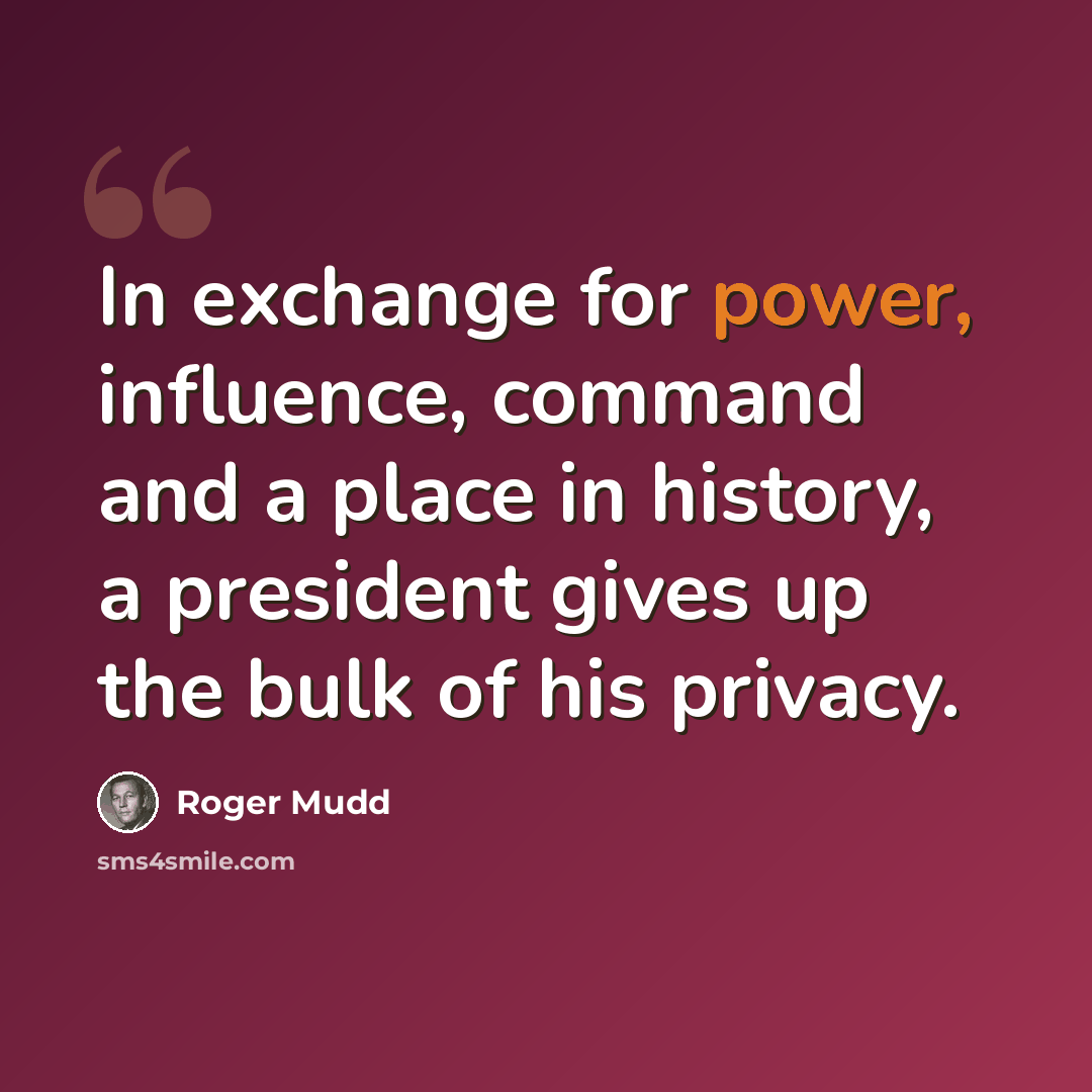 “In exchange for power, influence, command and a place in history, a president gives up the bulk of his privacy.” quote by Roger Mudd