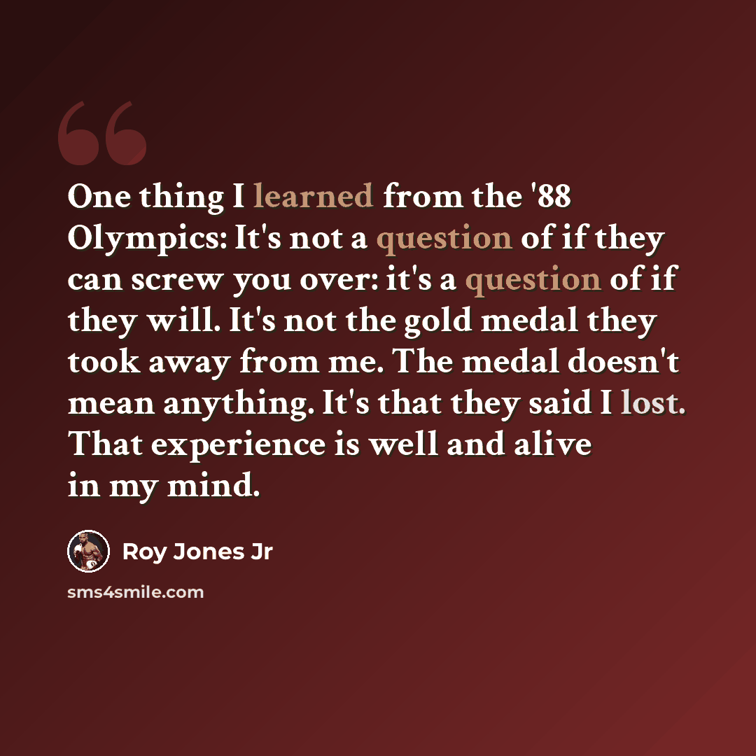 “One thing I learned from the '88 Olympics: It's not a question of if they can screw you over: it's a question of if they will. It's not the gold medal they took away from me. The medal doesn't mean anything. It's that they said I lost. That experience is well and alive in my mind.” quote by Roy Jones Jr