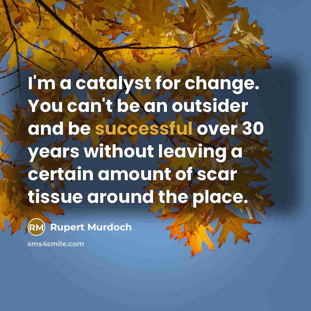 “I'm a catalyst for change. You can't be an outsider and be successful over 30 years without leaving a certain amount of scar tissue around the place.” quote by Rupert Murdoch
