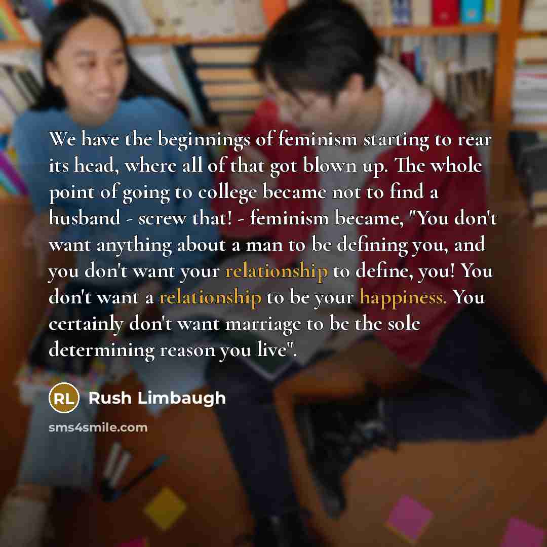“We have the beginnings of feminism starting to rear its head, where all of that got blown up. The whole point of going to college became not to find a husband - screw that! - feminism became, "You don't want anything about a man to be defining you, and you don't want your relationship to define…” quote by Rush Limbaugh